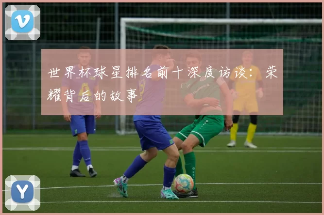 世界杯球星排名前十深度访谈:荣耀背后的故事