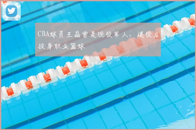 CBA球员王晶曾是现役军人,退役后投身职业篮球