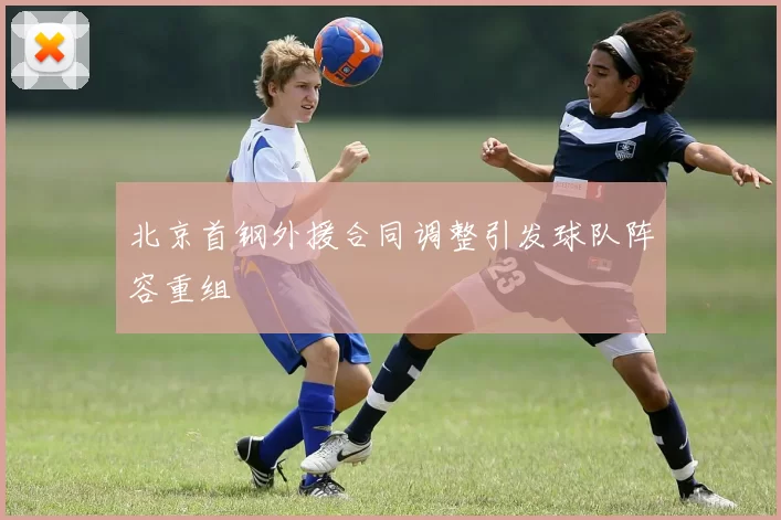 北京首钢外援合同调整引发球队阵容重组