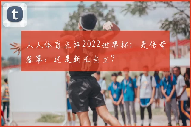 人人体育点评2022世界杯:是传奇落幕,还是新王当立?