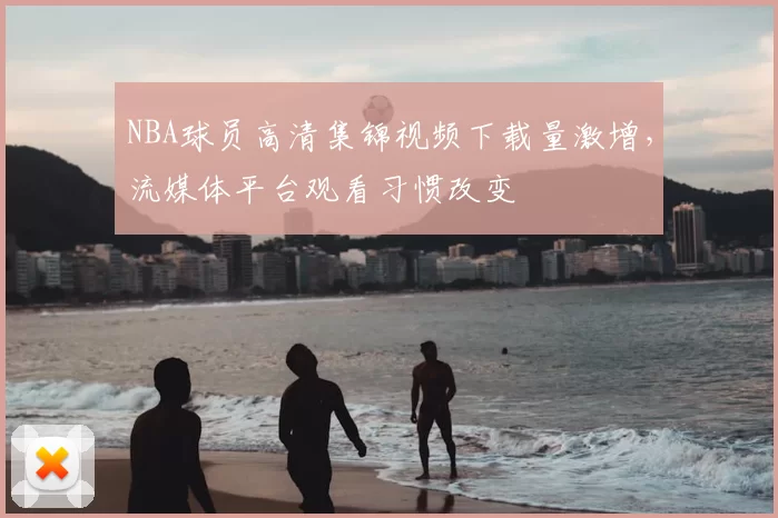 NBA球员高清集锦视频下载量激增,流媒体平台观看习惯改变