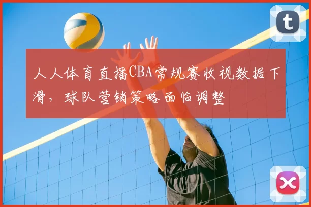 人人体育直播CBA常规赛收视数据下滑,球队营销策略面临调整