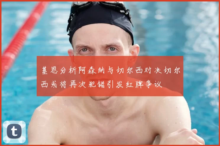 基恩分析阿森纳与切尔西对决切尔西或将再次犯错引发红牌争议