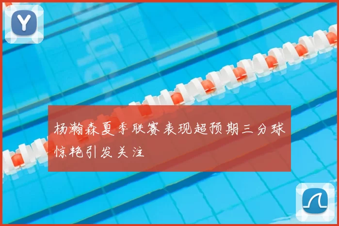 杨瀚森夏季联赛表现超预期三分球惊艳引发关注