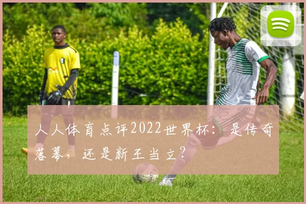 人人体育点评2022世界杯:是传奇落幕,还是新王当立?