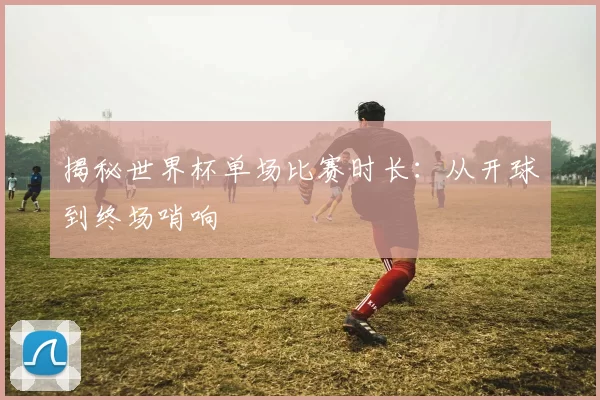 揭秘世界杯单场比赛时长:从开球到终场哨响
