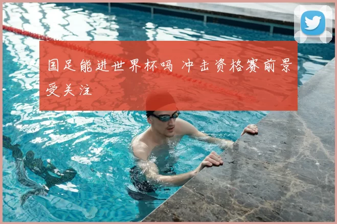 国足能进世界杯吗 冲击资格赛前景受关注
