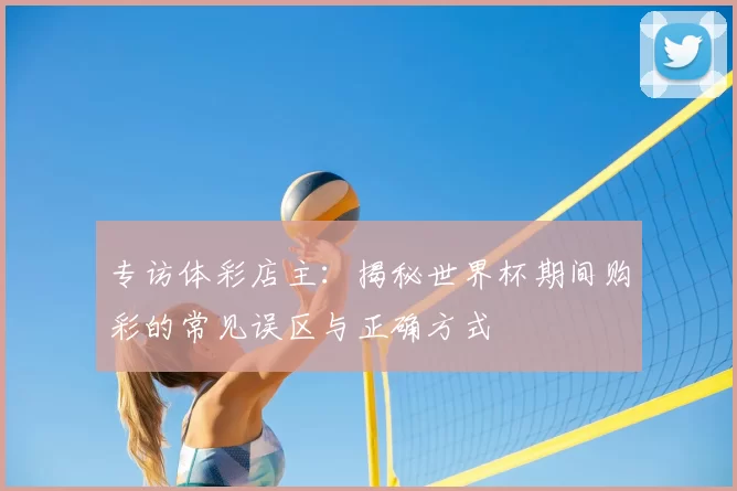 专访体彩店主:揭秘世界杯期间购彩的常见误区与正确方式