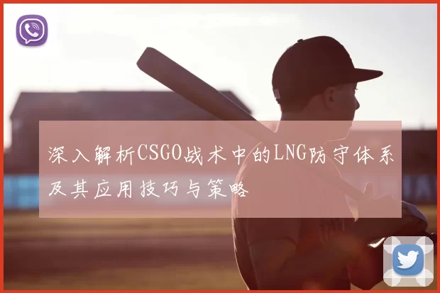 深入解析CSGO战术中的LNG防守体系及其应用技巧与策略