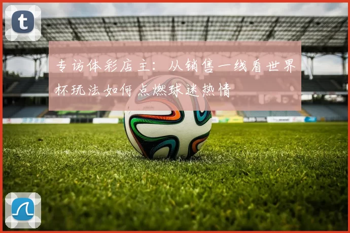 专访体彩店主:从销售一线看世界杯玩法如何点燃球迷热情