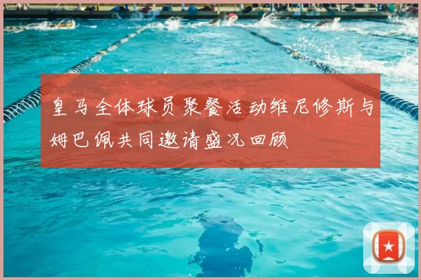 皇马全体球员聚餐活动维尼修斯与姆巴佩共同邀请盛况回顾