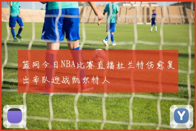 篮网今日NBA比赛直播杜兰特伤愈复出率队迎战凯尔特人