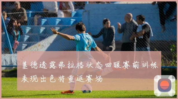 基德透露弗拉格状态回暖赛前训练表现出色将重返赛场