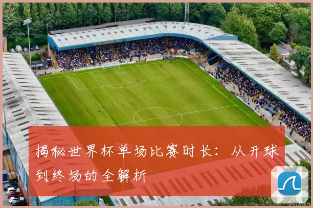 揭秘世界杯单场比赛时长：从开球到终场的全解析