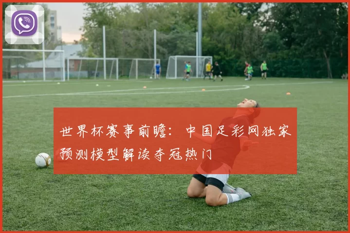 世界杯赛事前瞻:中国足彩网独家预测模型解读夺冠热门