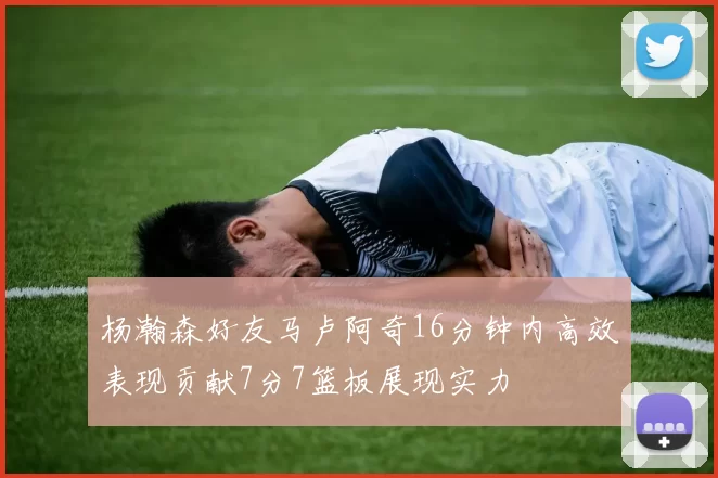 杨瀚森好友马卢阿奇16分钟内高效表现贡献7分7篮板展现实力