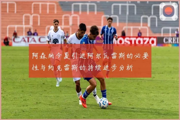 阿森纳今夏引进阿尔瓦雷斯的必要性与约克雷斯的持续进步分析