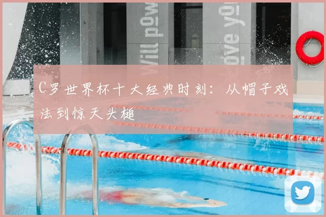 C罗世界杯十大经典时刻：从帽子戏法到惊天头槌