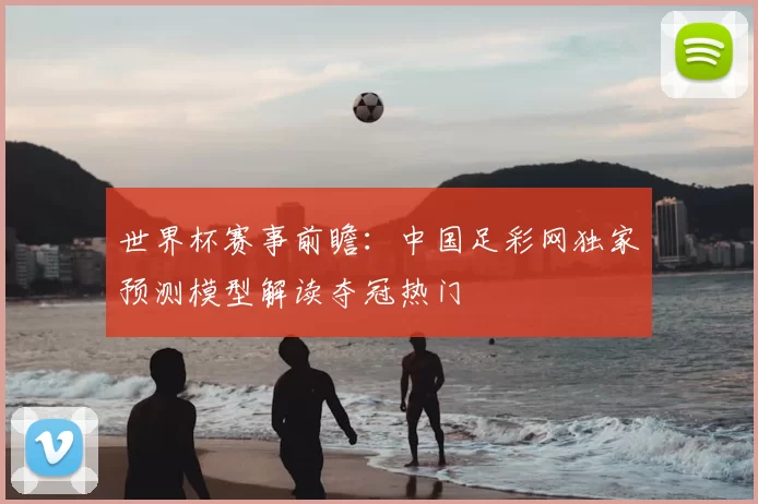 世界杯赛事前瞻:中国足彩网独家预测模型解读夺冠热门