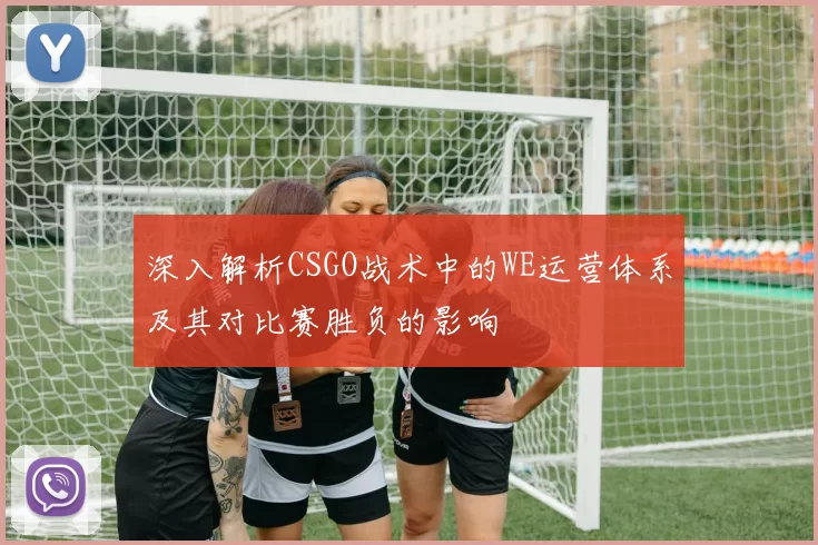 深入解析CSGO战术中的WE运营体系及其对比赛胜负的影响