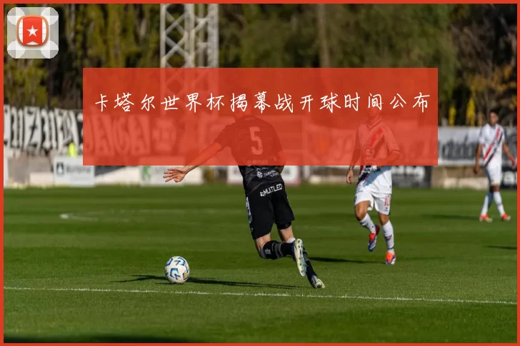 卡塔尔世界杯揭幕战开球时间公布