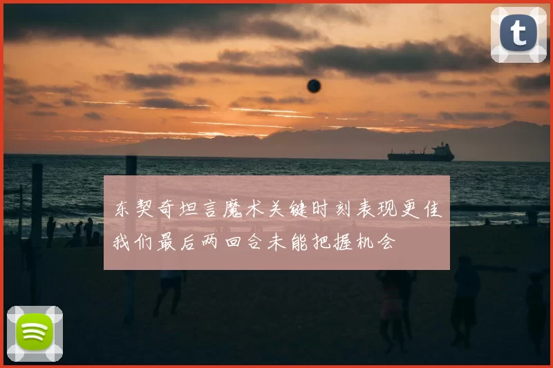东契奇坦言魔术关键时刻表现更佳我们最后两回合未能把握机会