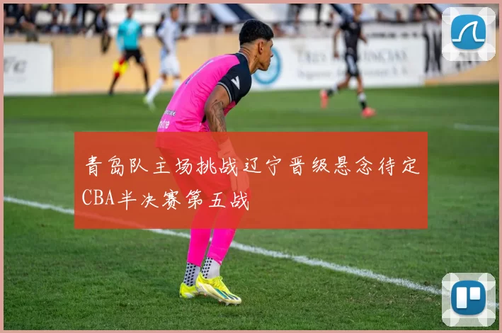 青岛队主场挑战辽宁晋级悬念待定CBA半决赛第五战