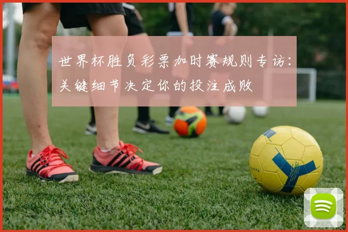 世界杯胜负彩票加时赛规则专访：关键细节决定你的投注成败