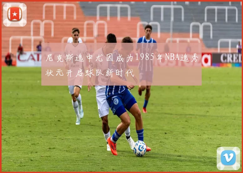 尼克斯选中尤因成为1985年NBA选秀状元开启球队新时代