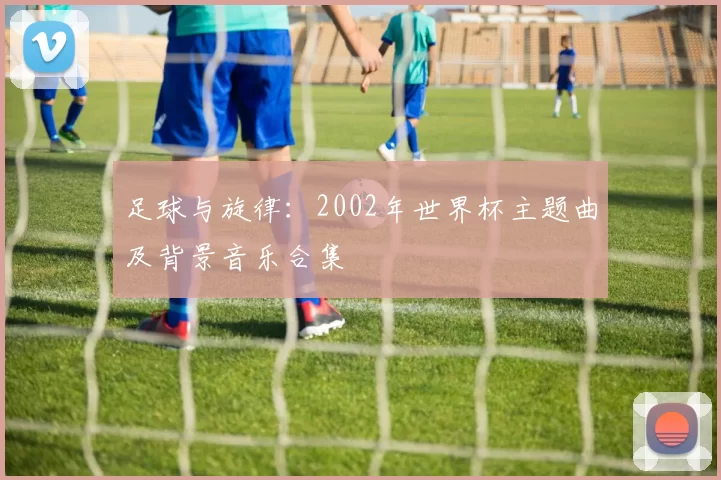 足球与旋律:2002年世界杯主题曲及背景音乐合集
