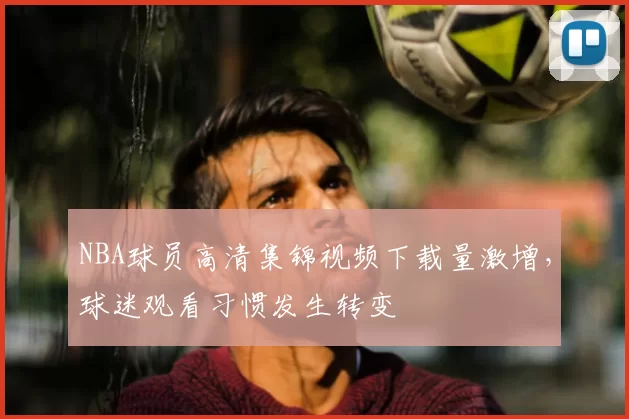 NBA球员高清集锦视频下载量激增,球迷观看习惯发生转变