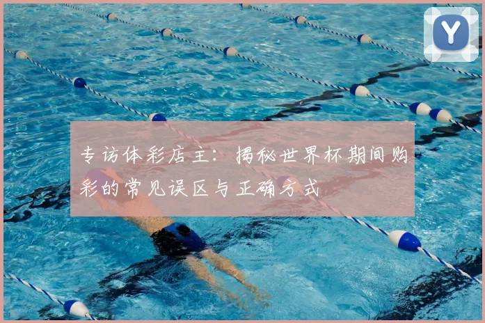 专访体彩店主:揭秘世界杯期间购彩的常见误区与正确方式