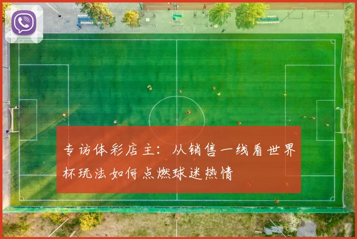 专访体彩店主:从销售一线看世界杯玩法如何点燃球迷热情