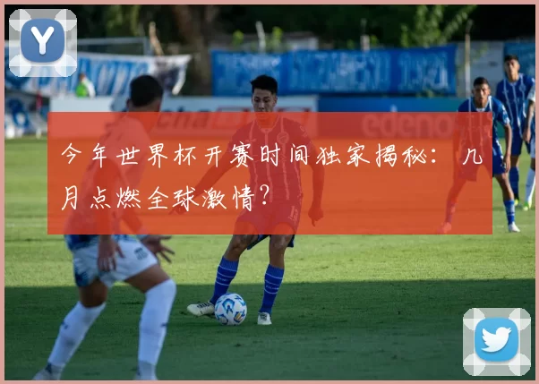 今年世界杯开赛时间独家揭秘:几月点燃全球激情?