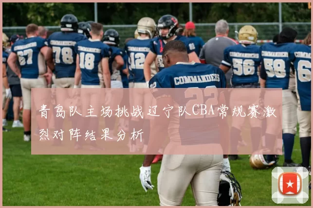 青岛队主场挑战辽宁队CBA常规赛激烈对阵结果分析
