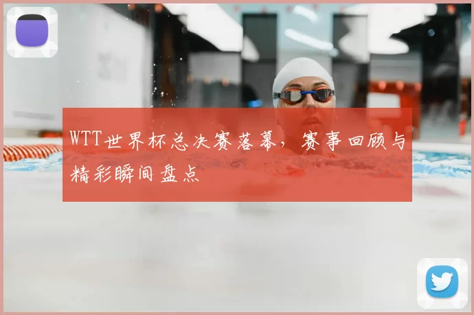 WTT世界杯总决赛落幕，赛事回顾与精彩瞬间盘点