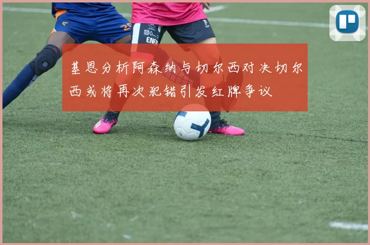基恩分析阿森纳与切尔西对决切尔西或将再次犯错引发红牌争议