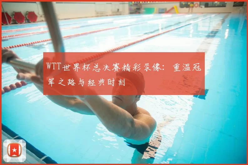 WTT世界杯总决赛精彩录像:重温冠军之路与经典时刻