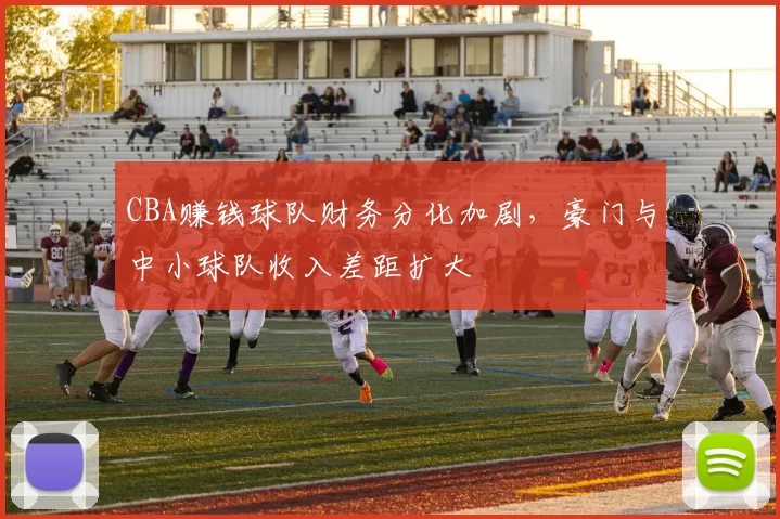 CBA赚钱球队财务分化加剧,豪门与中小球队收入差距扩大