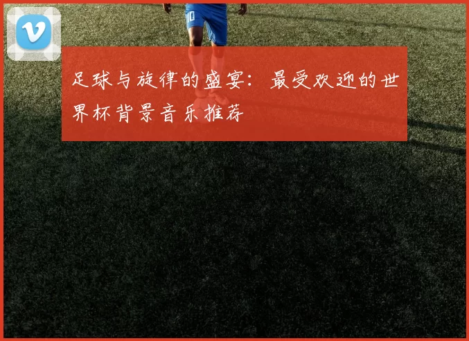 足球与旋律的盛宴:最受欢迎的世界杯背景音乐推荐