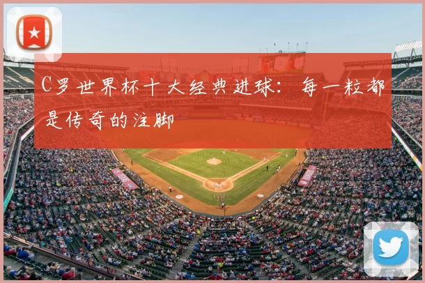 C罗世界杯十大经典进球:每一粒都是传奇的注脚