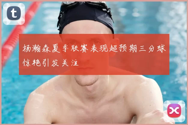 杨瀚森夏季联赛表现超预期三分球惊艳引发关注