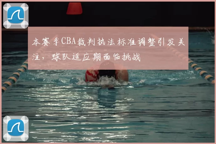 本赛季CBA裁判执法标准调整引发关注,球队适应期面临挑战