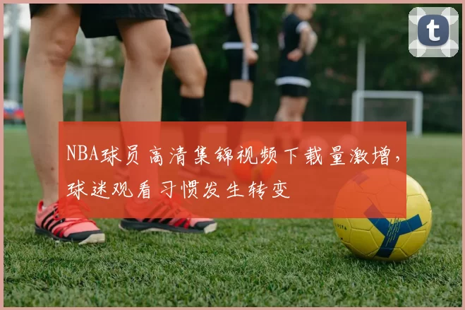 NBA球员高清集锦视频下载量激增,球迷观看习惯发生转变