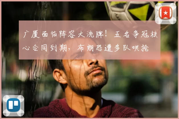 广厦面临阵容大洗牌!五名争冠核心合同到期,布朗恐遭多队哄抢