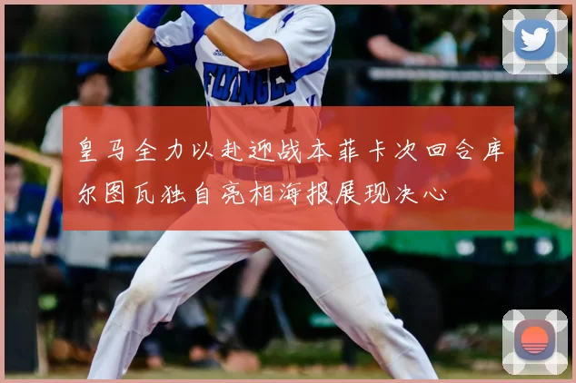 皇马全力以赴迎战本菲卡次回合库尔图瓦独自亮相海报展现决心