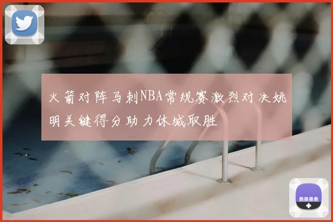 火箭对阵马刺NBA常规赛激烈对决姚明关键得分助力休城取胜
