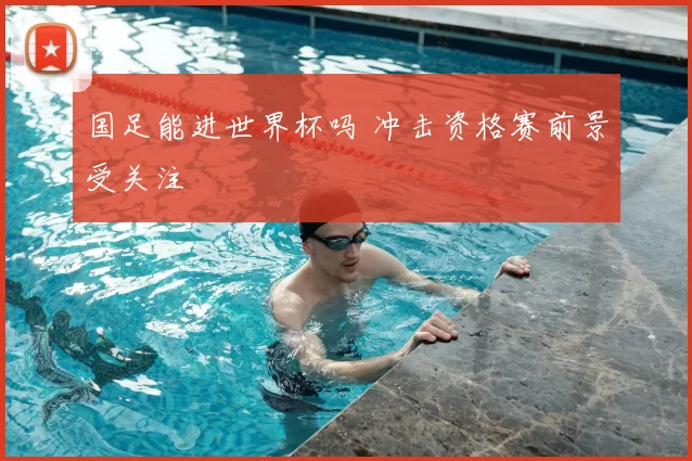 国足能进世界杯吗 冲击资格赛前景受关注