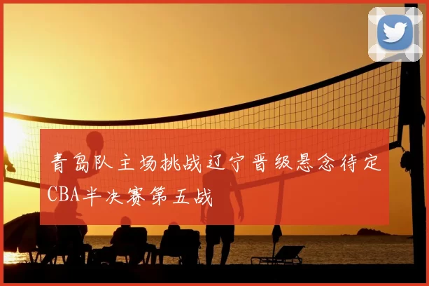 青岛队主场挑战辽宁晋级悬念待定CBA半决赛第五战
