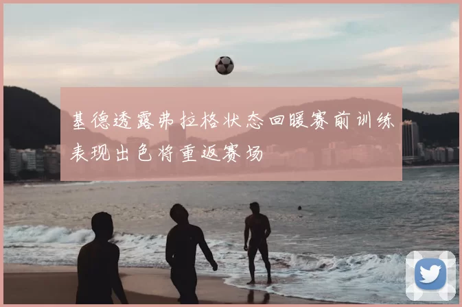 基德透露弗拉格状态回暖赛前训练表现出色将重返赛场